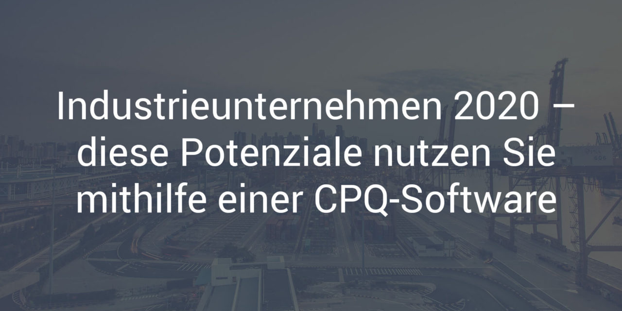 Industriegüterunternehmen 2020 – diese Potenziale nutzen Sie mithilfe einer CPQ-Software