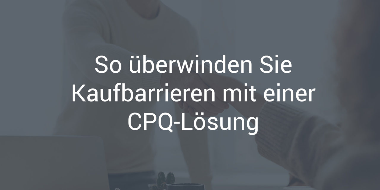 So überwinden Sie Kaufbarrieren mit einer CPQ-Lösung