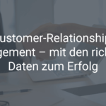 Customer-Relationship-Management – mit den richtigen Daten zum Erfolg